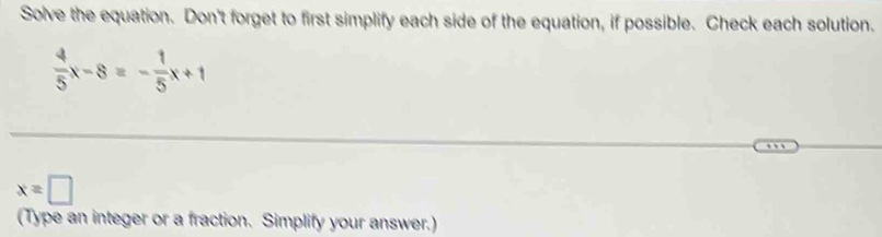 Solve the equation. Don't forget to first simplify each side of the equation, if possible. Check each solution.
 4/5 x-8=- 1/5 x+1
x=□
(Type an integer or a fraction. Simplify your answer.)