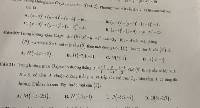 (y-1)-(z+4)=30
Trông không gian Oxyz , cho điểm I(3;4;2). Phương trình mặt cầu tâm I và tiếp xúc với trục
Oz là
A. (x-3)^2+(y-4)^2+(z-2)^2=16. B. (x-3)^2+(y-4)^2+(z-2)^2=4.
C. (x-3)^2+(y-4)^2+(z-2)^2=5. D. (x-3)^2+(y-4)^2+(z-2)^2=25.
Câu 20: Trong không gian Oxyz , cho (S): x^2+y^2+z^2-4x-2y+10z-14=0. Mặt phầng
(P): -x+4z+5=0 cất mặt cầu (S) theo một đường tròn (C). Toạ độ tâm H của (C) là
A. H(-3;1;-2). B. H(-7;1;-3). C. H(9;1;1). D. H(1;1;-1).
Câu 21: Trong không gian Oxyz cho đường thẳng d :  (x-2)/1 = y/-1 = (z+1)/2 . Gọi (S) là mặt cầu có bán kính
R=5 , có tâm I thuộc đường thẳng A và tiếp xúc với trục Oy . Biết rằng 1 có tung độ
dương. Điểm nào sau đây thuộc mặt cầu (S)?
A. M(-1;-2;1). B. N(3;2;-1). C. P(-5;2;-7). D. Q(5;-2;7).