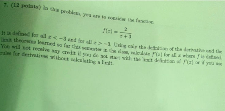 In this problem, you are to consider the function
f(x)= 2/x+3 
It is defined for all x and for all x>-3
limit theorems learned so far this semester in the class, calculate . Using only the definition of the derivative and the 
You will not receive any credit if you do not start with the lim? nition of f'(x) or if you use
f'(x) for all x where f is defined. 
rules for derivatives without calculating a limit.