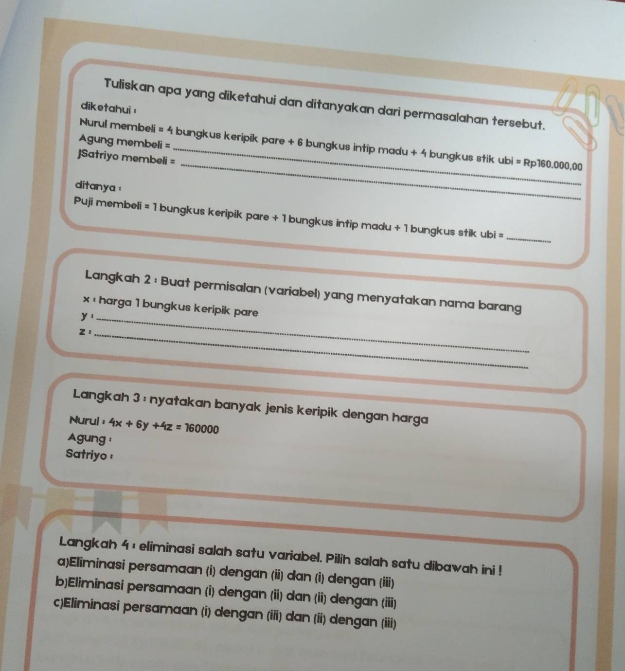 Tuliskan apa yang diketahui dan ditanyakan dari permasalahan tersebut.
diketahui :
Agung membeli =
_
Nurul membeli = 4 bungkus keripik pare + 6 bungkus intip madu + 4 bungkus stik ubi = Rp160.000,00
]Satriyo membeli =
ditanya :
Puji membeli = 1 bungkus keripik pare + 1 bungkus intip madu + 1 bungkus stik ubi =_
Langkah 2 : Buat permisalan (variabel) yang menyatakan nama barang
x :harga 1 bungkus keripik pare
y, _
_ Z : 
Langkah 3 : nyatakan banyak jenis keripik dengan harga
Nurul ， 4x+6y+4z=160000
Agung :
Satriyo !
Langkah 4 : eliminasi salah satu variabel. Pilih salah satu dibawah ini !
a)Eliminasi persamaan (i) dengan (ii) dan (i) dengan (iii)
b)Eliminasi persamaan (i) dengan (ii) dan (ii) dengan (iii)
c)Eliminasi persamaan (i) dengan (iii) dan (ii) dengan (iii)