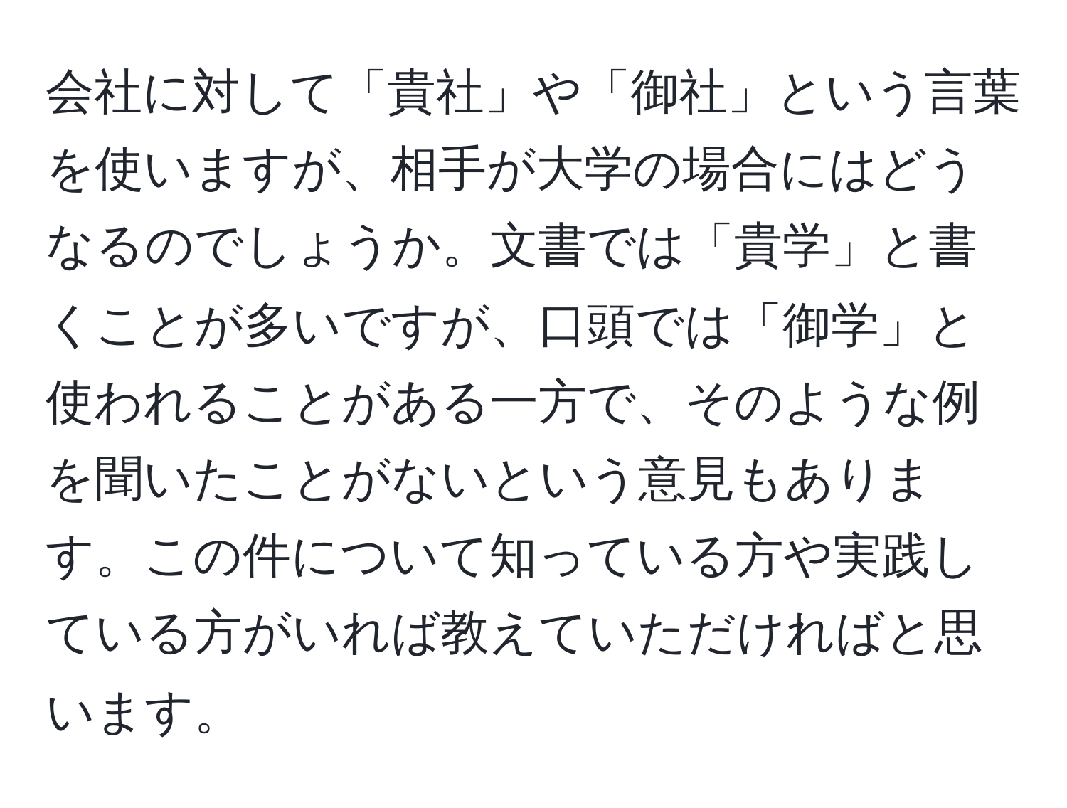 会社に対して「貴社」や「御社」という言葉を使いますが、相手が大学の場合にはどうなるのでしょうか。文書では「貴学」と書くことが多いですが、口頭では「御学」と使われることがある一方で、そのような例を聞いたことがないという意見もあります。この件について知っている方や実践している方がいれば教えていただければと思います。