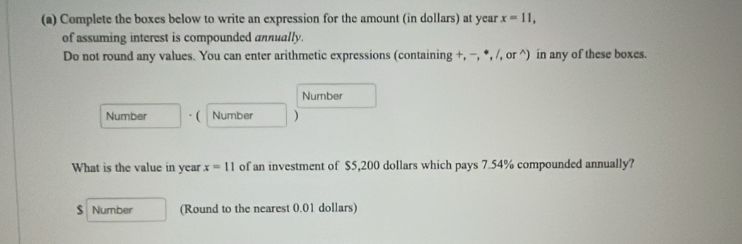 Complete the boxes below to write an expression for the amount (in dollars) at year x=11, 
of assuming interest is compounded annually. 
Do not round any values. You can enter arithmetic expressions (containing +, −, *, /, or ^) in any of these boxes. 
Number 
Number · ( Number ) 
What is the value in year x=11 of an investment of $5,200 dollars which pays 7.54% compounded annually?
$ Number (Round to the nearest 0.01 dollars)