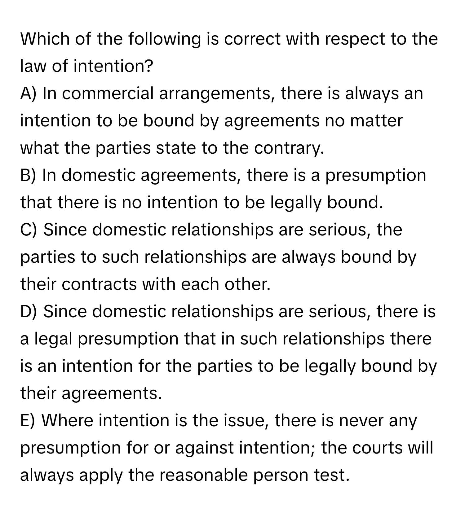 Which of the following is correct with respect to the law of intention? 
A) In commercial arrangements, there is always an intention to be bound by agreements no matter what the parties state to the contrary.
B) In domestic agreements, there is a presumption that there is no intention to be legally bound.
C) Since domestic relationships are serious, the parties to such relationships are always bound by their contracts with each other.
D) Since domestic relationships are serious, there is a legal presumption that in such relationships there is an intention for the parties to be legally bound by their agreements.
E) Where intention is the issue, there is never any presumption for or against intention; the courts will always apply the reasonable person test.