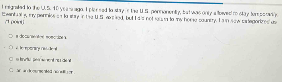 migrated to the U.S. 10 years ago. I planned to stay in the U.S. permanently, but was only allowed to stay temporarily.
Eventually, my permission to stay in the U.S. expired, but I did not return to my home country. I am now categorized as
(1 point)
a documented noncitizen.
a temporary resident.
a lawful permanent resident.
an undocumented noncitizen.