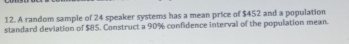 A random sample of 24 speaker systems has a mean price of $452 and a population 
standard deviation of $85, Construct a 90% confidence interval of the population mean.