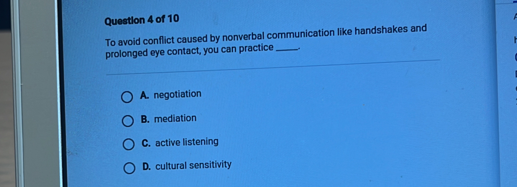 To avoid conflict caused by nonverbal communication like handshakes and
prolonged eye contact, you can practice _.
A. negotiation
B. mediation
C. active listening
D. cultural sensitivity