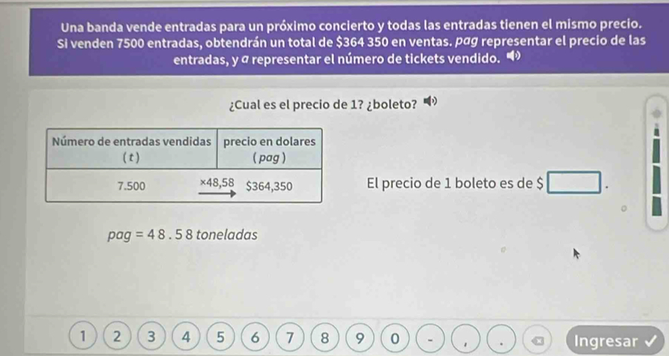 Una banda vende entradas para un próximo concierto y todas las entradas tienen el mismo precio.
Si venden 7500 entradas, obtendrán un total de $364 350 en ventas. pág representar el precio de las
entradas, y a representar el número de tickets vendido.
¿Cual es el precio de 1? ¿boleto?
El precio de 1 boleto es de $ □ □
pag=48.58 toneladas
1 2 3 4 5 6 7 8 9 0 1 Ingresar