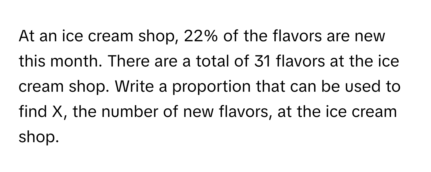 At an ice cream shop, 22% of the flavors are new this month. There are a total of 31 flavors at the ice cream shop. Write a proportion that can be used to find X, the number of new flavors, at the ice cream shop.