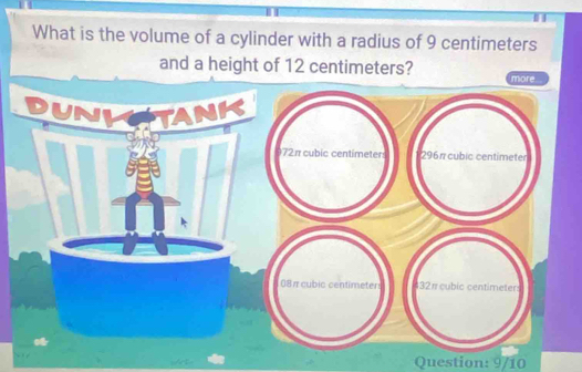 What is the volume of a cylinder with a radius of 9 centimeters
and a height of 12 centimeters? 
Question: 9/10