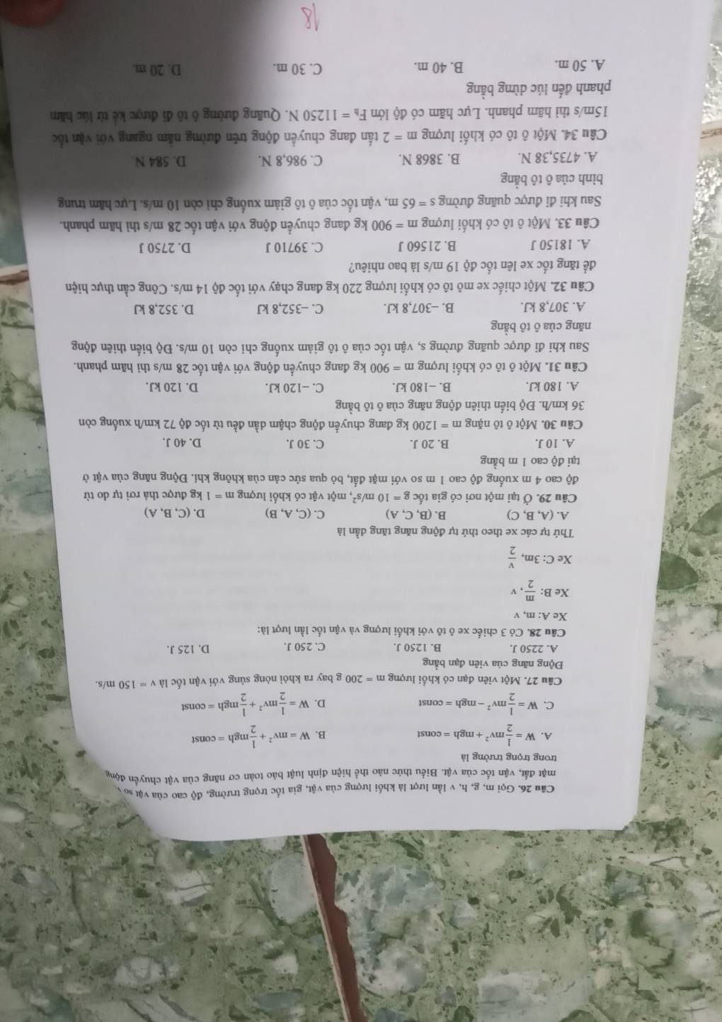 Gọi m, g, h, v lần lượt là khối lượng của vật, gia tốc trọng trường, độ cao của vật so y
mặt đất, vận tốc của vật. Biểu thức nào thể hiện định luật bảo toàn cơ năng của vật chuyển động
trong trọng trường là
A. W= 1/2 mv^2+mgh=const W=mv^2+ 1/2 mgh=const
B.
C. W= 1/2 mv^2-mgh=const D. W= 1/2 mv^2+ 1/2 mgh=const
Câu 27. Một viên đạn có khối lượng m=200 g bay ra khỏi nòng súng với vận tốc là v=150 m/s.
Động năng của viên đạn bằng
A. 2250 J. B. 1250 J. C. 250 J. D. 125 J.
Câu 28. Có 3 chiếc xe ô tô với khối lượng và vận tốc lần lượt là:
Xe A: m, v
Xe B:  m/2  v
Xe C: 3m,  v/2 
Thứ tự các xe theo thứ tự động năng tăng dần là
A. (A,B,C) B. (B,C,A) C. (C,A,B) D. (C,B,A)
Câu 29. Ở tại một nơi có gia tốc g=10m/s^2 , một vật có khối lượng m=1 kg được thả rơi tự do từ
độ cao 4 m xuống độ cao 1 m so với mặt đất, bỏ qua sức cản của không khí. Động năng của vật ở
tại độ cao 1 m bằng
A. 10 J. B. 20 J. C. 30 J. D. 40 J.
Câu 30. Một ô tô nặng m=1200 kg đang chuyển động chậm dần đều từ tốc độ 72 km/h xuống còn
36 km/h. Độ biến thiên động năng của ô tô bằng
A. 180 kJ. B. −180 kJ. C. −120 kJ. D. 120 kJ.
Câu 31. Một ô tô có khối lượng m=900 kg đang chuyển động với vận tốc 28 m/s thì hãm phanh.
Sau khi đi được quãng đường s, vận tốc của ô tô giảm xuống chỉ còn 10 m/s. Độ biến thiên động
năng của ô tô bằng
A. 307,8 kJ. B. -307,8 kJ. C. -352,8 kJ D. 352,8 kJ
Câu 32. Một chiếc xe mô tô có khối lượng 220 kg đang chạy với tốc độ 14 m/s. Công cần thực hiện
để tăng tốc xe lên tốc độ 19 m/s là bao nhiêu?
A. 18150 J B. 21560 J C. 39710 J D. 2750 J
Câu 33. Một ô tô có khối lượng m=900kg đang chuyển động với vận tốc 28 m/s thì hãm phanh.
Sau khi đi được quãng đường s=65m 1, vận tốc của ô tô giảm xuống chỉ còn 10 m/s. Lực hãm trung
bình của ô tô bằng
A. 4735,38 N. B. 3868 N. C. 986,8 N. D. 584 N
Câu 34. Một ô tô có khối lượng m=2 tấn đang chuyển động trên đường nằm ngang với vận tốc
15m/s thì hãm phanh. Lực hãm có độ lớn F_h=11250N T. Quãng đường ô tô đi được kẻ từ lúc hăm
phanh đến lúc dừng bằng
A. 50 m. B. 40 m. C. 30 m. D. 20 m.