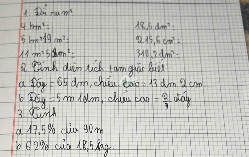 Doinamm^2
4hm^2=
18,5dm^2=
5bm^219m^2=
215,6cm^2=
11m^250m^2=
310,2dm^2=
a linh den tch tam giác Qie 
a pay =65dm ,chièu tāo =13dm^62cm. 
b? (2- =5m 10lm ,chieu cao = 2/3 otay
3. Cink 
a 17, 5% cua gom 
b62% cua 18, SAg.