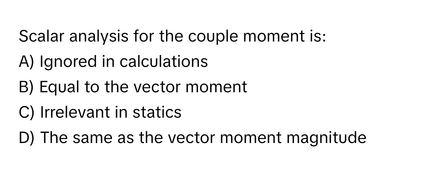 Scalar analysis for the couple moment is:

A) Ignored in calculations 
B) Equal to the vector moment 
C) Irrelevant in statics 
D) The same as the vector moment magnitude