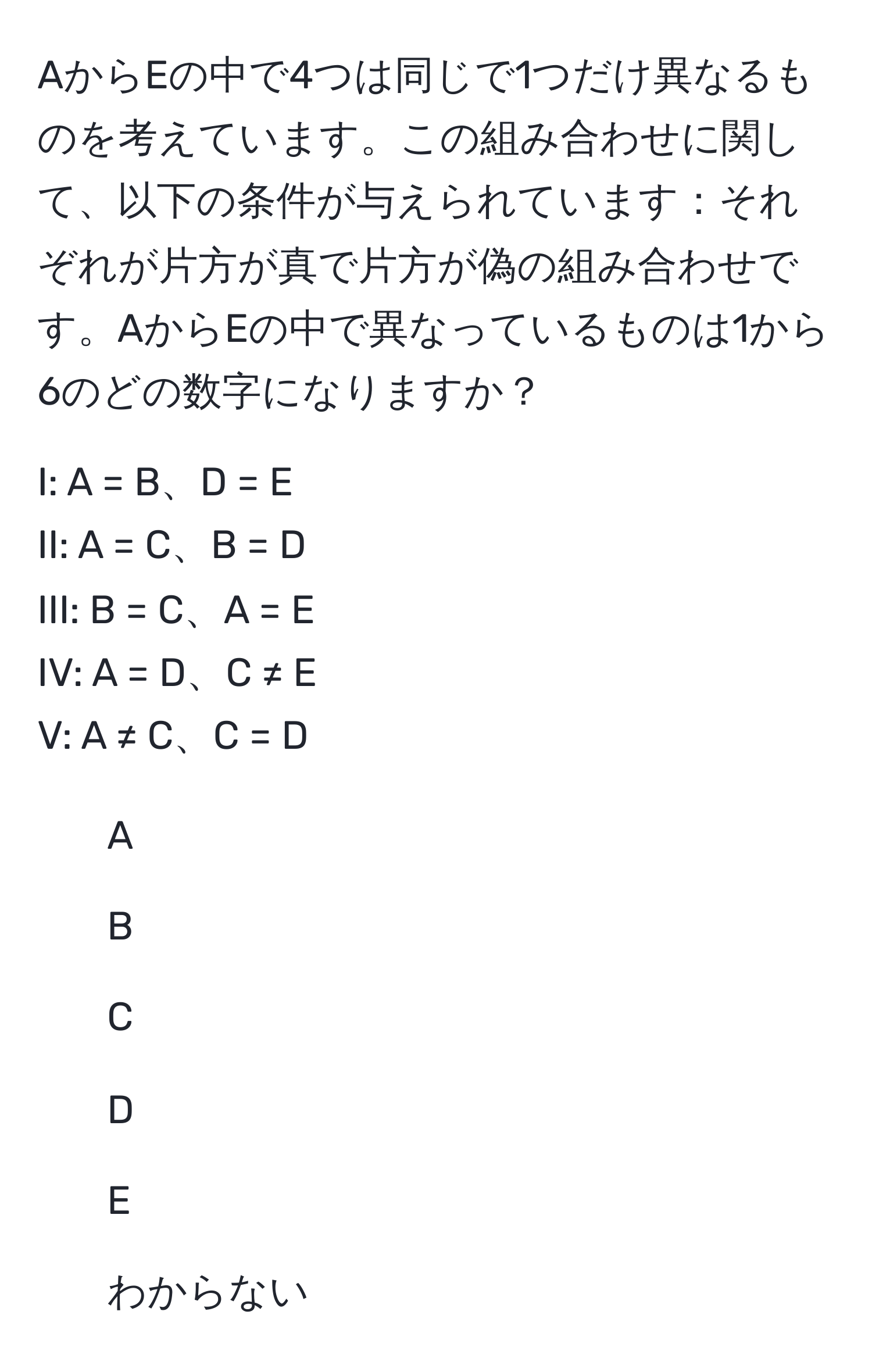 AからEの中で4つは同じで1つだけ異なるものを考えています。この組み合わせに関して、以下の条件が与えられています：それぞれが片方が真で片方が偽の組み合わせです。AからEの中で異なっているものは1から6のどの数字になりますか？

I: A = B、D = E  
II: A = C、B = D  
III: B = C、A = E  
IV: A = D、C ≠ E  
V: A ≠ C、C = D  

1. A  
2. B  
3. C  
4. D  
5. E  
6. わからない