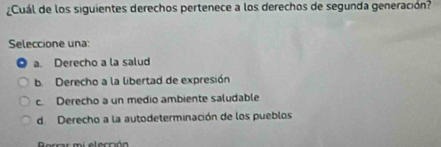 Cuál de los siguientes derechos pertenece a los derechos de segunda generación?
Seleccione una:
a. Derecho a la salud
b. Derecho a la libertad de expresión
c Derecho a un medio ambiente saludable
de Derecho a la autodeterminación de los pueblos
i e l ección