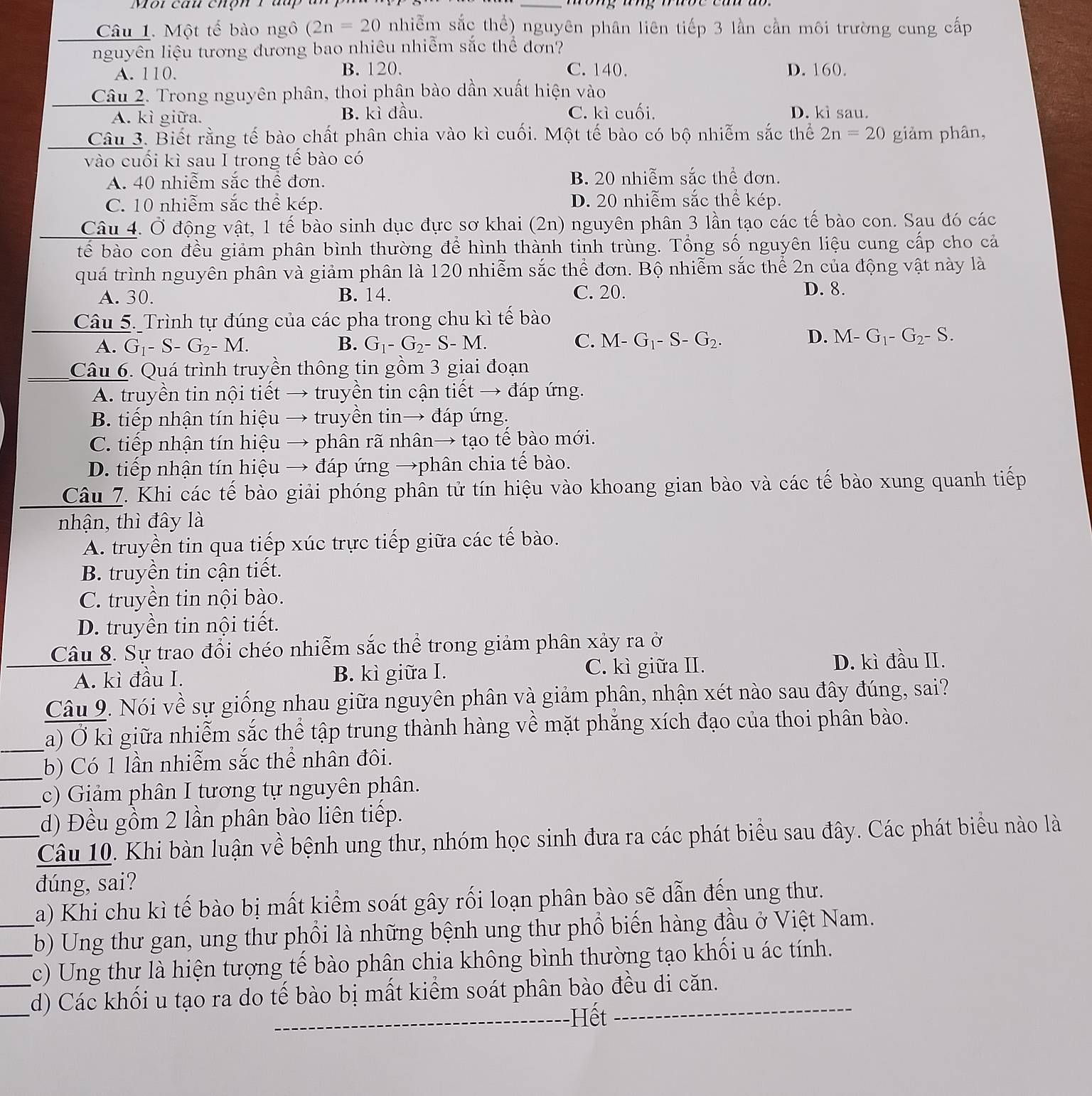 Mội cau chộn 1 đu
_
Câu 1. Một tế bào ngô (2n=20 nhiễm sắc thể) nguyên phân liên tiếp 3 lần cần môi trường cung cấp
nguyên liệu tương đương bao nhiêu nhiễm sắc thể đơn?
A. 110. B. 120. C. 140. D. 160.
Câu 2. Trong nguyên phân, thoi phân bào dần xuất hiện vào
A. kì giữa. B. kì đầu. C. kì cuối. D. kì sau.
Câu 3. Biết rằng tế bào chất phân chia vào kì cuối. Một tế bào có bộ nhiễm sắc thể 2n=20 giảm phân,
vào cuối kì sau I trong tế bào có
A. 40 nhiễm sắc thể đơn. B. 20 nhiễm sắc thể đơn.
C. 10 nhiễm sắc thể kép. D. 20 nhiễm sắc thể kép.
Câu 4. Ở động vật, 1 tế bào sinh dục đực sơ khai (2n) nguyên phân 3 lần tạo các tế bào con. Sau đó các
bể bào con đều giảm phân bình thường để hình thành tinh trùng. Tổng số nguyên liệu cung cấp cho cả
quá trình nguyên phân và giảm phân là 120 nhiễm sắc thể đơn. Bộ nhiễm sắc thể 2n của động vật này là
A. 30. B. 14. C. 20. D. 8.
Câu 5. Trình tự đúng của các pha trong chu kì tế bào
D.
A. G_1-S-G_2-M. B. G_1-G_2-S-M. C. M-G_1-S-G_2. M-G_1-G_2-S.
Câu 6. Quá trình truyền thông tin gồm 3 giai đoạn
A. truyền tin nội tiết → truyền tin cận tiết → đáp ứng.
B. tiếp nhận tín hiệu → truyền tin→ đáp ứng.
C. tiếp nhận tín hiệu → phân rã nhân→ tạo tế bào mới.
D. tiếp nhận tín hiệu → đáp ứng →phân chia tế bào.
Câu 7. Khi các tế bào giải phóng phân tử tín hiệu vào khoang gian bào và các tế bào xung quanh tiếp
nhận, thì đây là
A. truyền tin qua tiếp xúc trực tiếp giữa các tế bào.
B. truyền tin cận tiết.
C. truyền tin nội bào.
D. truyền tin nội tiết.
Câu 8. Sự trao đổi chéo nhiễm sắc thể trong giảm phân xảy ra ở
A. kì đầu I. B. kì giữa I. C. kì giữa II.
D. kì đầu II.
Câu 9. Nói về sự giống nhau giữa nguyên phân và giảm phân, nhận xét nào sau đây đúng, sai?
a) Ở kì giữa nhiễm sắc thể tập trung thành hàng về mặt phăng xích đạo của thoi phân bào.
b) Có 1 lần nhiễm sắc thể nhân đôi.
c) Giảm phân I tương tự nguyên phân.
_d) Đều gồm 2 lần phân bào liên tiếp.
Câu 10. Khi bàn luận về bệnh ung thư, nhóm học sinh đưa ra các phát biểu sau đây. Các phát biểu nào là
đúng, sai?
a) Khi chu kì tế bào bị mất kiểm soát gây rối loạn phân bào sẽ dẫn đến ung thư.
_b) Ung thư gan, ung thư phối là những bệnh ung thư phổ biến hàng đầu ở Việt Nam.
_c) Ung thư là hiện tượng tế bào phân chia không bình thường tạo khối u ác tính.
_
__d) Các khối u tạo ra do tế bào bị mất kiểm soát phân bào đều di căn.
Hết