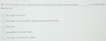 By 1793, though women's political activity had been restricted, women did gain _as a resullt of the
Revolutions
the right to divore
the right to own peopecty separate from their husbands
the vote
guarantees of equal wages
the right to hold pablic office