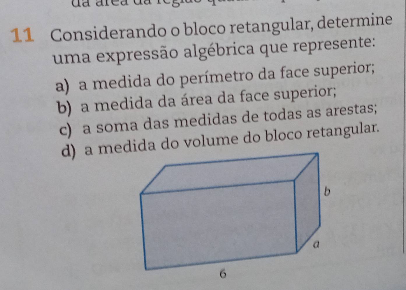 da are 
11 Considerando o bloco retangular, determine 
uma expressão algébrica que represente: 
a) a medida do perímetro da face superior; 
b) a medida da área da face superior; 
c) a soma das medidas de todas as arestas; 
d) a me do volume do bloco retangular.