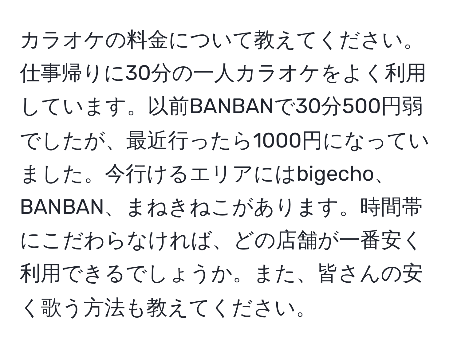 カラオケの料金について教えてください。仕事帰りに30分の一人カラオケをよく利用しています。以前BANBANで30分500円弱でしたが、最近行ったら1000円になっていました。今行けるエリアにはbigecho、BANBAN、まねきねこがあります。時間帯にこだわらなければ、どの店舗が一番安く利用できるでしょうか。また、皆さんの安く歌う方法も教えてください。