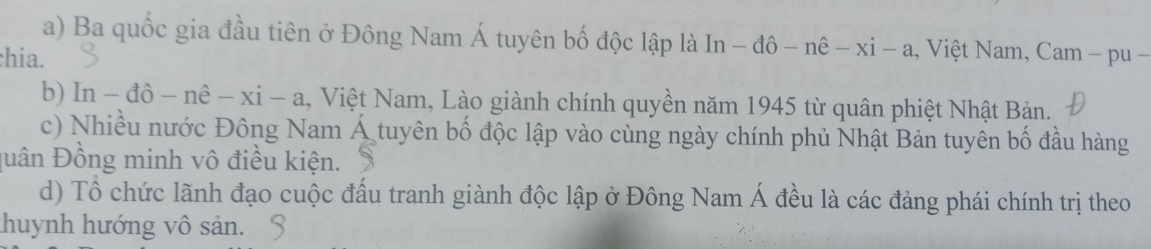 Ba quốc gia đầu tiên ở Đông Nam Á tuyên bố độc lập là In -dhat o-nhat e-xi-a , Việt Nam, Cam - pu − 
hia. 
b) ln -dhat o-nhat e-xi-a , Việt Nam, Lào giành chính quyền năm 1945 từ quân phiệt Nhật Bản. 
c) Nhiều nước Đông Nam Á tuyên bố độc lập vào cùng ngày chính phủ Nhật Bản tuyên bố đầu hàng 
Duân Đồng minh vô điều kiện. 
d) Tổ chức lãnh đạo cuộc đấu tranh giành độc lập ở Đông Nam Á đều là các đảng phái chính trị theo 
thuynh hướng vô sản.