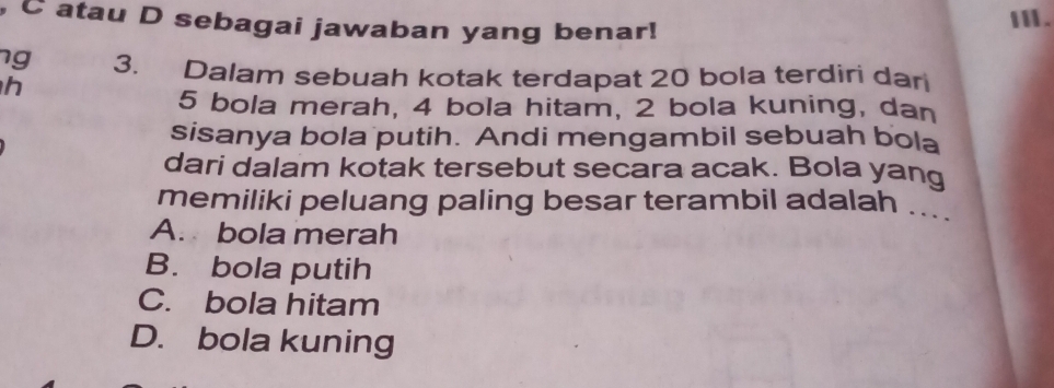 atau D sebagai jawaban yang benar!
Ⅲ.
ng 3. Dalam sebuah kotak terdapat 20 bola terdiri dari
h
5 bola merah, 4 bola hitam, 2 bola kuning, dan
sisanya bola putih. Andi mengambil sebuah bola
dari dalam kotak tersebut secara acak. Bola yang
memiliki peluang paling besar terambil adalah ...
A. bola merah
B. bola putih
C. bola hitam
D. bola kuning