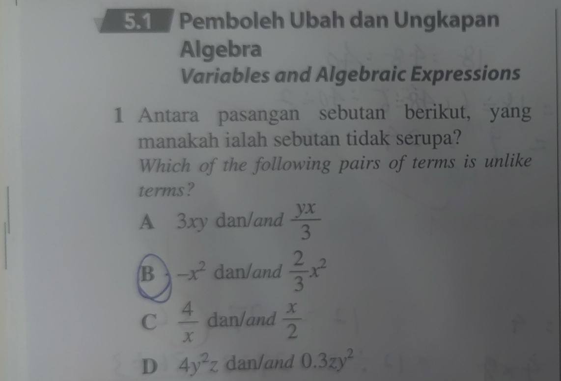 5.1 Pemboleh Ubah dan Ungkapan
Algebra
Variables and Algebraic Expressions
1 Antara pasangan sebutan berikut, yang
manakah ialah sebutan tidak serupa?
Which of the following pairs of terms is unlike
terms?
A 3xy dan/and  yx/3 
B -x^2 dan/and  2/3 x^2
C  4/x  dan/and  x/2 
D 4y^2z dan/and 0.3zy^2