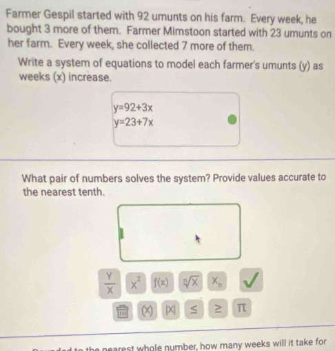 Farmer Gespil started with 92 umunts on his farm. Every week, he 
bought 3 more of them. Farmer Mimstoon started with 23 umunts on 
her farm. Every week, she collected 7 more of them. 
Write a system of equations to model each farmer's umunts (y) as
weeks (x) increase.
y=92+3x
y=23+7x
What pair of numbers solves the system? Provide values accurate to 
the nearest tenth.
 Y/X  x^2 f(x) sqrt[n](x) X_n
|X| ≤ ≥ π
he nearest whole number, how many weeks will it take for