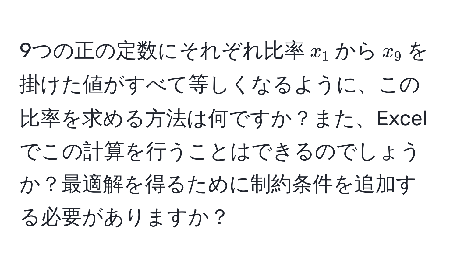 9つの正の定数にそれぞれ比率$x_1$から$x_9$を掛けた値がすべて等しくなるように、この比率を求める方法は何ですか？また、Excelでこの計算を行うことはできるのでしょうか？最適解を得るために制約条件を追加する必要がありますか？