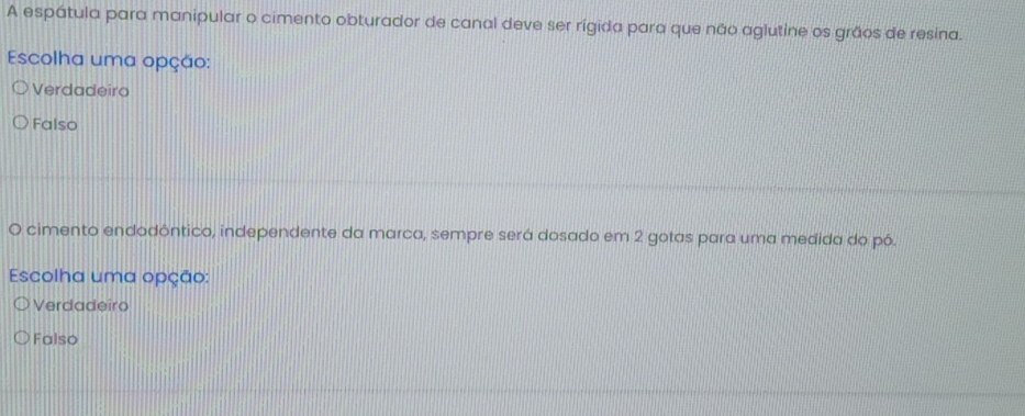 A espátula para manipular o cimento obturador de canal deve ser rígida para que não aglutine os grãos de resina.
Escolha uma opção:
Verdadeiro
Falso
O cimento endodôntico, independente da marca, sempre será dosado em 2 gotas para uma medida do pó.
Escolha uma opção:
Verdadeiro
Falso