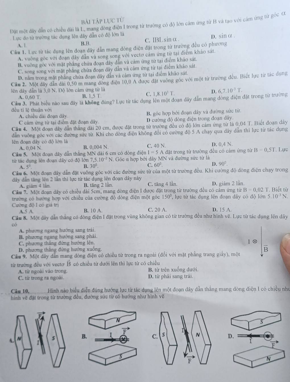 bài tập lực từ
Đặt một đây dẫn có chiều dài là L, mang đòng điện I trong từ trường có độ lớn cảm ứng từ B và tạo với cảm ứng từ góc ơ
Lực đo từ trường tác dụng lên dây dẫn có độ lớn là
A. 1 B.B. c. IBLsinα.
D. sin alpha
Câu 1. Lực từ tác dụng lên đoạn dây dẫn mang dòng điện đặt trong từ trường đều có phương
A. vuỡng góc với đoạn dây dẫn và song song với vectơ cảm ứng từ tại điểm khảo sát.
B. vuỡng góc với mặt phẳng chứa đoạn dây dẫn và cảm ứng từ tại điểm khảo sát.
C. song song với mặt phẳng chứa đoạn dây dẫn và cảm ứng từ tại điểm khảo sát.
D. nằm trong mặt phẳng chứa đoạn dây dẫn và cảm ứng từ tại điểm khảo sát.
Cầu 2. Một dây dẫn dài 0,50 m mang đòng điện 10,0 A được đặt vuỡng góc với một từ trường đều. Biết lực từ tác dụng
lên dây dẫn là 3,0 N. Độ lớn cảm ứng từ là
D. 6,7.10^(-3)T.
A. 0,60 T B. 1,5 T.
C. 1,8.10^3T.
Câu 3. Phát biểu nào sau đây là không đùng? Lực từ tác dụng lên một đoạn dây dẫn mang dòng điện đặt trong từ trường
đều tỉ lệ thuận với
A. chiều đài đoạn dây. B góc hợp bởi đoạn dây và đường sức từ.
C cảm ứng từ tại điểm đặt đoạn dây. D cường độ dòng điện trong đoạn dây.
Câu 4. Một đoạn dây dẫn thẳng dài 20 cm, được đặt trong từ trường đều có độ lớn cảm ứng từ là 0,04 T. Biết đoạn dây
dẫn vuông góc với các đường sức từ. Khi cho dòng điện không đổi có cường độ 5 A chạy qua dây dẫn thì lực từ tác dụng
lên đoạn dây có độ lớn là D. 0,4 N.
A. 0,04 N. B. 0,004 N. C, 40 N.
Câu 5. Một đoạn dây dẫn thẳng MN dài 6 cm có dỏng điện I=5 A đặt trong từ trường đều có cảm ứng từ B=0,5T. Lực
từ tác dụng lên đoạn dây có độ lớn 7,5.10^(-2)N 1. Góc α hợp bởi dây MN và đường sức từ là
A. 5^0. B. 30^0. C. 60°. D. 90^0.
Câu 6. Một đoạn dây dẫn đặt vuông góc với các đường sức từ của một từ trường đều. Khi cường độ dòng điện chạy trong
dây dẫn tăng lên 2 lần thì lực từ tác dụng lên đoạn dây này
A. giảm 4 lần. B. tăng 2 lần. C. tăng 4 lần. D. giảm 2 lần.
Câu 7. Một đoạn dây có chiều dài 5cm, mang dòng điện I được đặt trong từ trường đều có cảm ứng từ B=0,02T * Biết từ
trường có hướng hợp với chiều của cường độ dòng điện một góc 150° , lực từ tác dụng lên đoạn dây có độ lớn 5.10^(-3)N.
Cường độ I có giá trị D. 15 A.
A.5 A. B. 10 A. C. 20 A.
Cầu 8. Một đây dẫn thẳng có dòng điện I đặt trong vùng không gian có từ trường đều như hình vẽ. Lực từ tác dụng lên dây
có
A. phương ngang hướng sang trái.
B phương ngang hướng sang phải.
C. phương thăng đứng hướng lên.
Ⅰ②
D. phương thẳng đứng hướng xuống.
B
Câu 9. Một dây dẫn mang dòng điện có chiều từ trong ra ngoài (dối với mặt phẳng trang gihat ay) ), một  
từ trường đều với vectơ vector B có chiều từ dưới lên thì lực từ có chiều
A. từ ngoài vào trong B. từ trên xuống dưới.
C. từ trong ra ngoài. D. từ phải sang trái.
Câu 10,       Hình nào biểu diễn đúng hướng lực từ tác dụng lên một đoạn dây dẫn thẳng mang dòng diện 1 có chiều như
hình vẽ đặt trong từ trường đều, đường sức từ có hướng như hình vẽ
N
s
B. I F D.
F
s
N