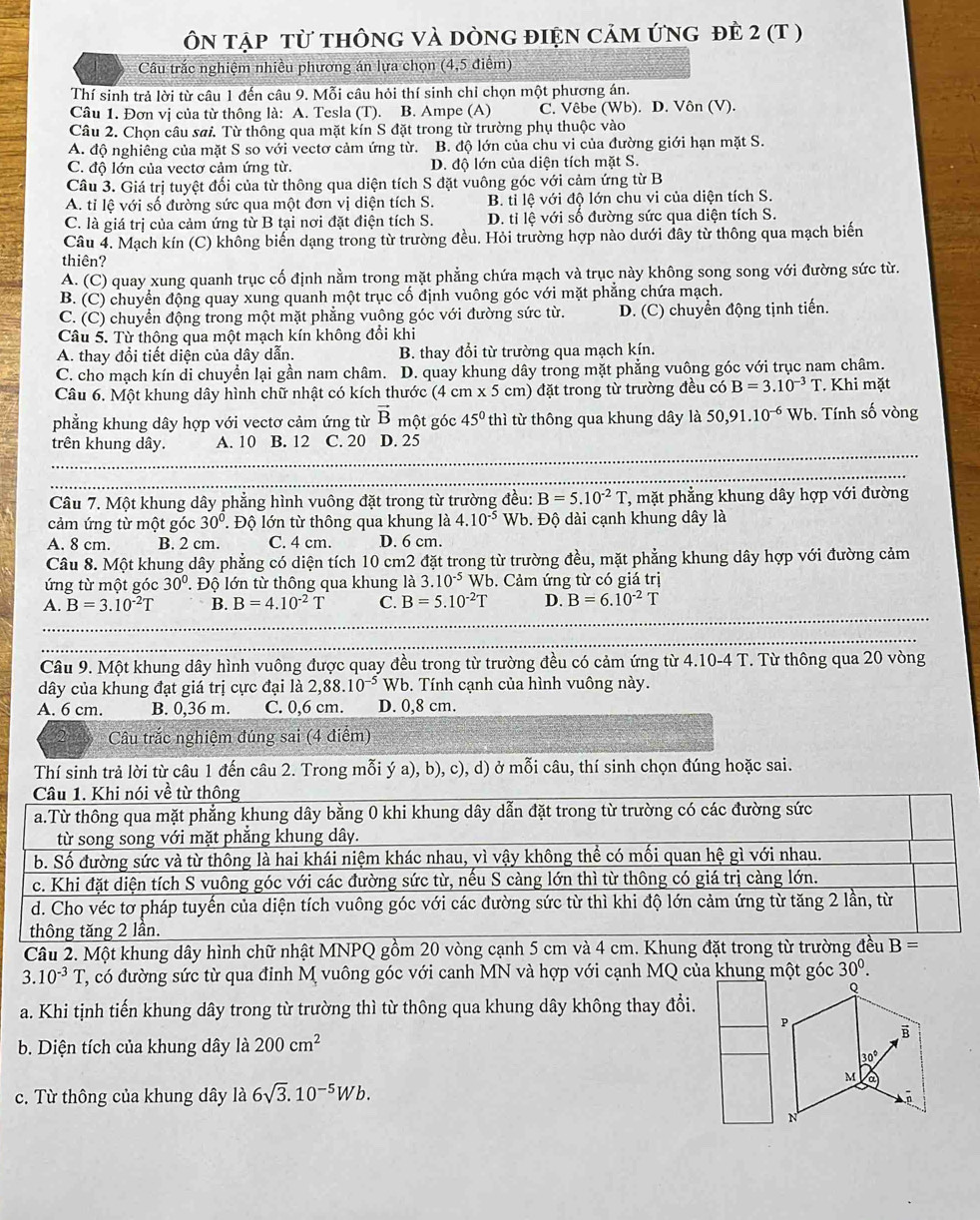 ÔN tập từ thônG và dònG điệN cảm ứNG đẻ 2 (T )
Câu trắc nghiệm nhiều phương án lựa chọn (4,5 điểm)
Thí sinh trả lời từ câu 1 đến câu 9. Mỗi câu hỏi thí sinh chỉ chọn một phương án.
Câu 1. Đơn vị của từ thông là: A. Tesla (T). B. Ampe (A) C. Vêbe (Wb). D. Vôn (V).
Câu 2. Chọn câu sai. Từ thông qua mặt kín S đặt trong từ trường phụ thuộc vào
A. độ nghiêng của mặt S so với vectơ cảm ứng từ. B. độ lớn của chu vi của đường giới hạn mặt S.
C. độ lớn của vectơ cảm ứng từ. D. độ lớn của diện tích mặt S.
Câu 3. Giá trị tuyệt đối của từ thông qua diện tích S đặt vuông góc với cảm ứng từ B
A. tỉ lệ với số đường sức qua một đơn vị diện tích S. B. tỉ lệ với độ lớn chu vi của diện tích S.
C. là giá trị của cảm ứng từ B tại nơi đặt điện tích S. D. tỉ lệ với số đường sức qua diện tích S.
Câu 4. Mạch kín (C) không biển dạng trong từ trường đều. Hỏi trường hợp nào dưới đây từ thông qua mạch biến
thiên?
A. (C) quay xung quanh trục cố định nằm trong mặt phẳng chứa mạch và trục này không song song với đường sức từ.
B. (C) chuyển động quay xung quanh một trục cố định vuông góc với mặt phẳng chứa mạch.
C. (C) chuyển động trong một mặt phẳng vuông góc với đường sức từ. D. (C) chuyển động tịnh tiến.
Câu 5. Từ thông qua một mạch kín không đổi khi
A. thay đổi tiết diện của dây dẫn. B. thay đổi từ trường qua mạch kín.
C. cho mạch kín di chuyển lại gần nam châm. D. quay khung dây trong mặt phẳng vuông góc với trục nam châm.
Câu 6. Một khung dây hình chữ nhật có kích thước (4 cm* 5 cm) đặt trong từ trường đều có B=3.10^(-3)T Khi mặt
phẳng khung dây hợp với vectơ cảm ứng từ vector B một góc 45° thì từ thông qua khung dây là 50,91.10^(-6) Wb. Tính số vòng
trên khung dây. A. 10 B. 12 C. 20 D. 25
Câu 7. Một khung dây phẳng hình vuông đặt trong từ trường đều: B=5.10^(-2)T, T, mặt phẳng khung dây hợp với đường
cảm ứng từ một góc 30°. Độ lớn từ thông qua khung là 4.10^(-5)Wb. Độ dài cạnh khung dây là
A. 8 cm. B. 2 cm. C. 4 cm. D. 6 cm.
Câu 8. Một khung dây phẳng có diện tích 10 cm2 đặt trong từ trường đều, mặt phẳng khung dây hợp với đường cảm
ứng từ một góc 30°.  Độ lớn từ thông qua khung là 3.10^(-5)Wb b. Cảm ứng từ có giá trị
A. B=3.10^(-2)T B. B=4.10^(-2)T C. B=5.10^(-2)T D. B=6.10^(-2)T
Câu 9. Một khung dây hình vuông được quay đều trong từ trường đều có cảm ứng từ 4.10-4 T. Từ thông qua 20 vòng
dây của khung đạt giá trị cực đại là 2,88.10^(-5) Wb. Tính cạnh của hình vuông này.
A. 6 cm. B. 0,36 m. C. 0,6 cm. D. 0,8 cm.
Câu trắc nghiệm đúng sai (4 điểm)
Thí sinh trả lời từ câu 1 đến câu 2. Trong mỗi ý a), b), c), d) ở mỗi câu, thí sinh chọn đúng hoặc sai.
Câu 1. Khi nói về từ thông
a.Từ thông qua mặt phẳng khung dây bằng 0 khi khung dây dẫn đặt trong từ trường có các đường sức
từ song song với mặt phẳng khung dây.
b. Số đường sức và từ thông là hai khái niệm khác nhau, vì vậy không thể có mối quan hệ gì với nhau.
c. Khi đặt diện tích S vuông góc với các đường sức từ, nếu S càng lớn thì từ thông có giá trị càng lớn.
d. Cho véc tơ pháp tuyến của diện tích vuông góc với các đường sức từ thì khi độ lớn cảm ứng từ tăng 2 lần, từ
thông tăng 2 lần.
Câu 2. Một khung dây hình chữ nhật MNPQ gồm 20 vòng cạnh 5 cm và 4 cm. Khung đặt trong từ trường đều B=
3.10^(-3)T C, có đường sức từ qua đinh M vuông góc với canh MN và hợp với cạnh MQ của khung một góc 30^0.
a. Khi tịnh tiến khung dây trong từ trường thì từ thông qua khung dây không thay đổi.
b. Diện tích của khung dây là 200cm^2
c. Từ thông của khung dây là 6sqrt(3).10^(-5)Wb.