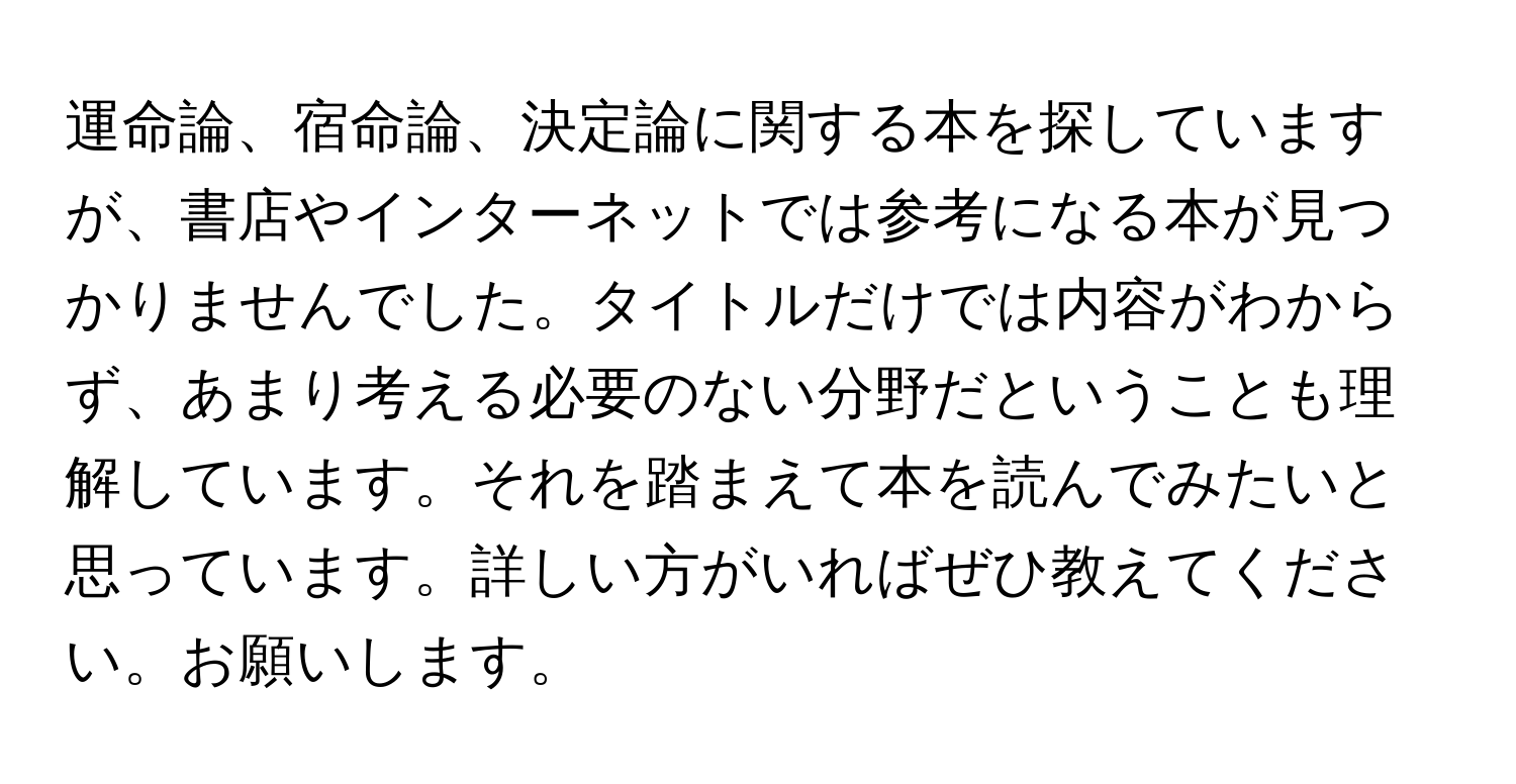 運命論、宿命論、決定論に関する本を探していますが、書店やインターネットでは参考になる本が見つかりませんでした。タイトルだけでは内容がわからず、あまり考える必要のない分野だということも理解しています。それを踏まえて本を読んでみたいと思っています。詳しい方がいればぜひ教えてください。お願いします。