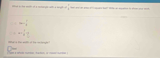 What is the width of a rectangle with a length of  7/8  feet and an area of 5 square feet? Write an equation to show your work.
C. 5w= 7/8 
D. w= 7/8 · 5
What is the width of the rectangle?
feet
(Type a whole number, fraction, or mixed number.)