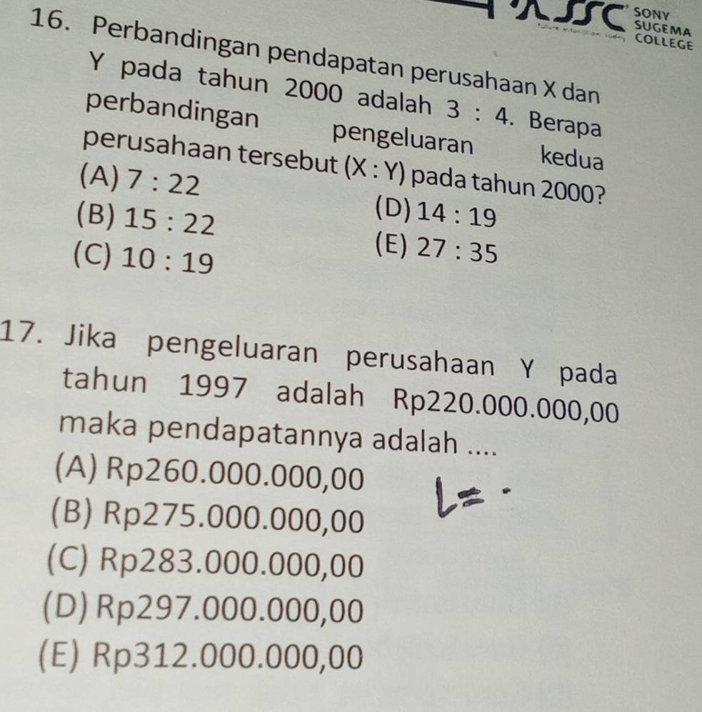 XI SONY
SUGEMA COLLEGE
16. Perbandingan pendapatan perusahaan X dan
Y pada tahun 2000 adalah 3:4. Berapa
perbandingan pengeluaran kedua
perusahaan tersebut (x X : Y) pada tahun 2000?
(A) 7:22
(D)
(B) 15:22 14:19
(E)
(C) 10:19 27:35
17. Jika pengeluaran perusahaan Y pada
tahun 1997 adalah Rp220.000.000,00
maka pendapatannya adalah ....
(A) Rp260.000.000,00
(B) Rp275.000.000,00
(C) Rp283.000.000,00
(D) Rp297.000.000,00
(E) Rp312.000.000,00