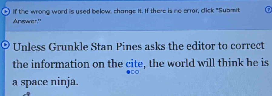 If the wrong word is used below, change it. If there is no error, click "Submit 
Answer." 
Unless Grunkle Stan Pines asks the editor to correct 
the information on the cite, the world will think he is 
a space ninja.