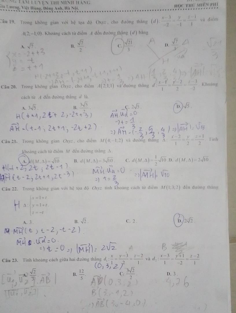 Nung tàm Luyện thi minh hàng
Sia Lương, Việt Hùng, Đông Anh, Hà Nội,
học thứ miên phí
Cầu 19. Trong không gian với hệ tọa độ Oxy , cho đường thắng (d): (x-3)/-2 = y/-1 = (z-1)/1  và điễm
A(2;-1;0) 3 . Khoang cách từ điểm A đến đường thắng (7) bằng
A. sqrt(7). C.  sqrt(21)/3 . D.  sqrt(7)/3 
B.  sqrt(7)/2 .
Câu 20. Trong không gian Oxyz , cho điểm A(2,1,1) và đường thāng d: (x-1)/1 = (y-2)/2 = (z-3)/-2 . Khoáng
cách từ A đến đường thắng d là
A. 3sqrt(5).
B.  3sqrt(5)/2 .
C. 2sqrt(5) sqrt(5).
D.
Câu 21. Trong không gian O_3= , cho điểm M(4;-1:2) và đường tháng A  (x-2)/1 = y/2 = (z+1)/2 . Tinh
khoảng cách từ điểm M đến đường thắng A.
A. f(M,△ )=sqrt(10) B. d(M,△ )=3sqrt(10). C. d(M,Delta )= 1/2 sqrt(10) D. d(M,△ )=2sqrt(10).
Câu 22. Trong không gian với hệ tọa độ Oxyz tỉnh khoảng cách từ điểm M(1;3;2) dến dường thǎng
HA_
A. 3 . B. sqrt(2). C. 2 . D. 2sqrt[4](2).
Câu 23. Tĩnh khoảng cách giữa hai đường thăng d_1: x/1 = (y-3)/2 = (z-2)/1  và d_2: (x-3)/1 = (y+1)/-2 = (z-2)/1 
C.
B.  12/5 .  3sqrt(2)/2  D. 3 .