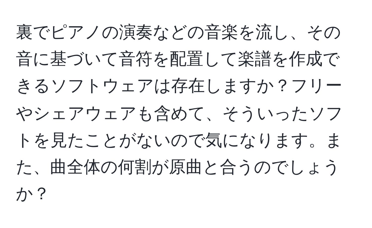 裏でピアノの演奏などの音楽を流し、その音に基づいて音符を配置して楽譜を作成できるソフトウェアは存在しますか？フリーやシェアウェアも含めて、そういったソフトを見たことがないので気になります。また、曲全体の何割が原曲と合うのでしょうか？