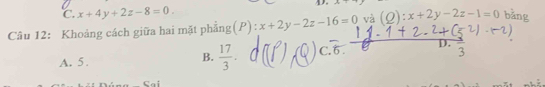 C. x+4y+2z-8=0. 
Câu 12: Khoảng cách giữa hai mặt phẳng(P) x+2y-2z-16=0 và (Q):x+2y-2z-1=0 bǎng
A. 5. B.  17/3 . C. 6 D. `