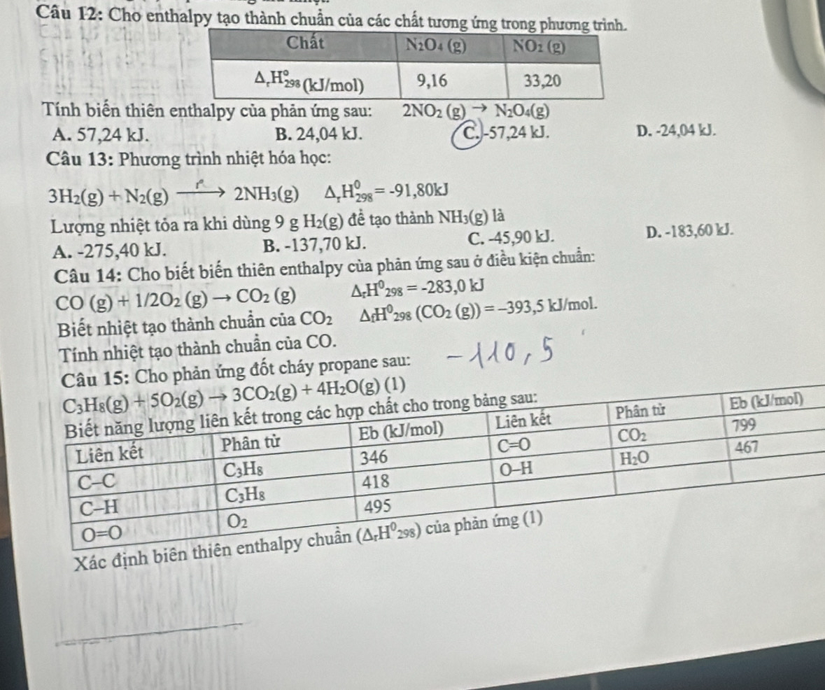 Cho enthalpy tạo thành chuẩn của các chất tương ứng trong phương trình
Tính biến thiên enthalpy của phản ứng sau: 2NO_2(g)to N_2O_4(g)
A. 57,24 kJ. B. 24,04 kJ. C. -57,24 kJ. D. -24,04 kJ.
Câu 13: Phương trình nhiệt hóa học:
3H_2(g)+N_2(g)xrightarrow f2NH_3(g) △ _rH_(298)^0=-91,80kJ
Lượng nhiệt tỏa ra khi dùng 9 g H_2(g) để tạo thành NH_3(g) là
A. -275,40 kJ. B. -137,70 kJ. C. -45,90 kJ. D. -183,60 kJ.
Câu 14: Cho biết biến thiên enthalpy của phản ứng sau ở điều kiện chuẩn:
CO(g)+1/2O_2(g)to CO_2(g) △ _rH^0_298=-283,0kJ
Biết nhiệt tạo thành chuẩn của CO_2 △ _fH^0298(CO_2(g))=-393,5kJ/mol.
Tính nhiệt tạo thành chuẩn của CO.
Câu 15: Cho phản ứng đốt cháy propane sau:
Xác định biên
_