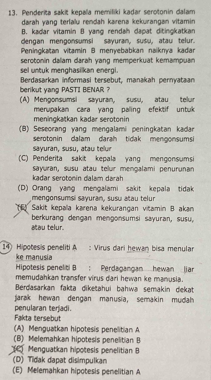 Penderita sakit kepala memiliki kadar serotonin dalam
darah yang terlalu rendah karena kekurangan vitamin
B. kadar vitamin B yang rendah dapat ditingkatkan
dengan mengonsumsi sayuran, susu, atau telur.
Peningkatan vitamin B menyebabkan naiknya kadar
serotonin dalam darah yang memperkuat kemampuan
sel untuk menghasilkan energi.
Berdasarkan informasi tersebut, manakah pernyataan
berikut yang PASTI BENAR ?
(A) Mengonsumsi sayuran, susu, atau telur
merupakan cara yang paling efektif untuk
meningkatkan kadar serotonin
(B) Seseorang yang mengalami peningkatan kadar
serotonin dalam darah tidak mengonsumsi
sayuran, susu, atau telur
(C) Penderita sakit kepala yang mengonsumsi
sayuran, susu atau telur mengalami penurunan
kadar serotonin dalam darah
(D) Orang yang mengalami sakit kepala tidak
mengonsumsi sayuran, susu atau telur
(F) Sakit kepala karena kekurangan vitamin B akan
berkurang dengan mengonsumsi sayuran, susu,
atau telur.
14 Hipotesis peneliti A : Virus dari hewan bisa menular
ke manusia
Hipotesis peneliti B : Perdagangan hewan liar
memudahkan transfer virus dari hewan ke manusia.
Berdasarkan fakta diketahui bahwa semakin dekat
jarak hewan dengan manusia, semakin mudah
penularan terjadi.
Fakta tersebut
(A) Menguatkan hipotesis penelitian A
(B) Melemahkan hipotesis penelitian B
(C) Menguatkan hipotesis penelitian B
(D) Tidak dapat disimpulkan
(E) Melemahkan hipotesis penelitian A