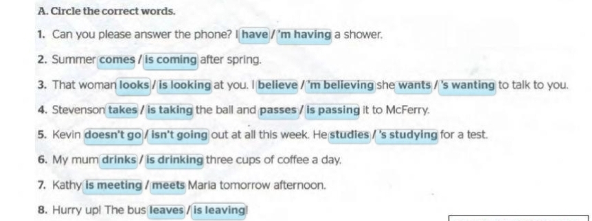 Circle the correct words. 
1. Can you please answer the phone? I have / m having a shower. 
2. Summer comes / is coming after spring. 
3. That woman looks / is looking at you. I believe / 'm believing she wants / 's wanting to talk to you. 
4. Stevenson takes / is taking the ball and passes / is passing it to McFerry. 
5. Kevin doesn't go / isn't going out at all this week. He studies /'s studying for a test. 
6. My mum drinks / is drinking three cups of coffee a day. 
7. Kathy is meeting / meets Maria tomorrow afternoon. 
8. Hurry up! The bus leaves / is leaving