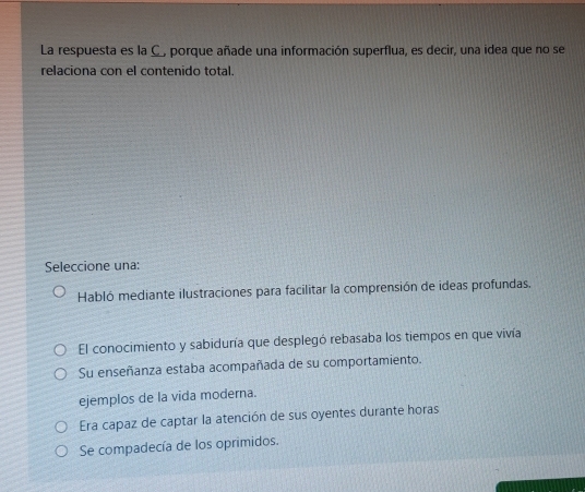 La respuesta es la C, porque añade una información superflua, es decir, una idea que no se
relaciona con el contenido total.
Seleccione una:
Habló mediante ilustraciones para facilitar la comprensión de ideas profundas.
El conocimiento y sabiduría que desplegó rebasaba los tiempos en que vivía
Su enseñanza estaba acompañada de su comportamiento.
ejemplos de la vida moderna.
Era capaz de captar la atención de sus oyentes durante horas
Se compadecía de los oprimidos.