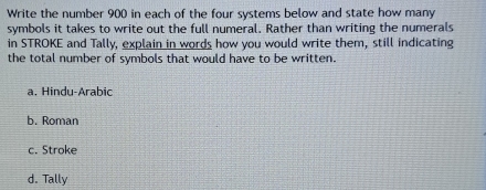 Write the number 900 in each of the four systems below and state how many
symbols it takes to write out the full numeral. Rather than writing the numerals
in STROKE and Tally, explain in words how you would write them, still indicating
the total number of symbols that would have to be written.
a. Hindu-Arabic
b. Roman
c. Stroke
d. Tally