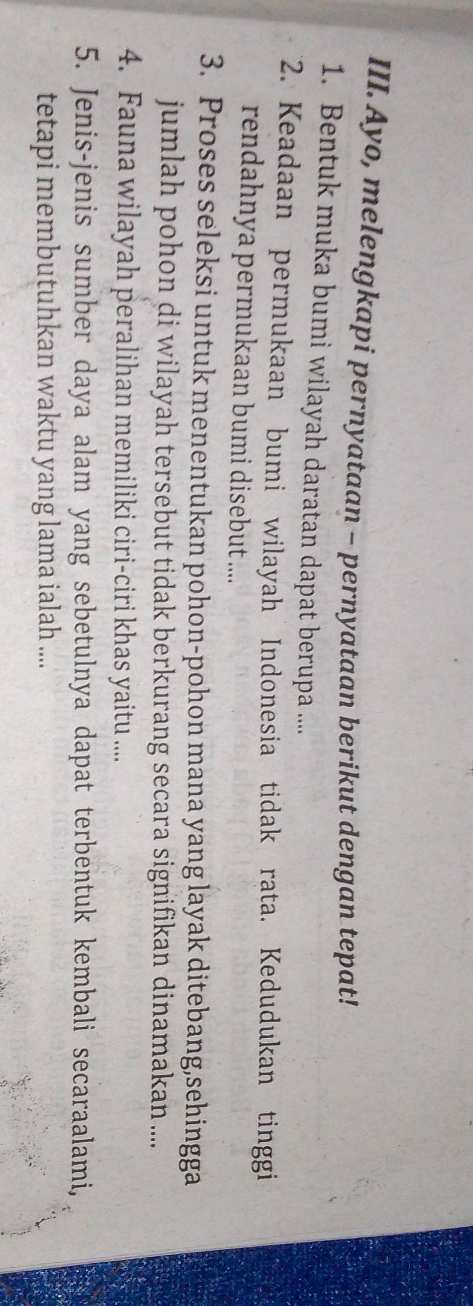 Ayo, melengkapi pernyataan - pernyataan berikut dengan tepat! 
1. Bentuk muka bumi wilayah daratan dapat berupa .... 
2. Keadaan permukaan bumi wilayah Indonesia tidak rata. Kedudukan tinggi 
rendahnya permukaan bumi disebut .... 
3. Proses seleksi untuk menentukan pohon-pohon mana yang layak ditebang,sehingga 
jumlah pohon di wilayah tersebut tidak berkurang secara signifikan dinamakan .... 
4. Fauna wilayah peralihan memiliki ciri-ciri khas yaitu ..... 
5. Jenis-jenis sumber daya alam yang sebetulnya dapat terbentuk kembali secaraalami, 
tetapi membutuhkan waktu yang lama ialah ....