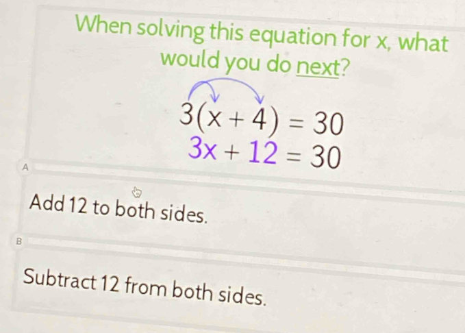 When solving this equation for x, what
would you do next?
3(x+4)=30
A
3x+12=30
Add 12 to both sides.
B
Subtract 12 from both sides.