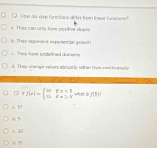 How do step functions differ from linear functions?
a. They can only have positive slopes
b. They represent exponential growth
c. They have undefined domains
d. They change values abruptly rather than continuously
If f(x)=beginarrayl 10ifx<5 15ifx≥ 5endarray. what is f(5) ?
a. 10
b. 5
c. 20
d. 15