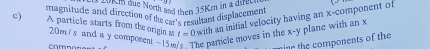 ld dim due North and then 35Km in a seeme 
c) magnitude and direction of the car's resultant displacement with an initial velocity having an x -component of 
A particle starts from the origin at t=0
20m /s and a y composent -15m he particle moves in the x-y plane with an x
Co mn e s 
nine the components of the