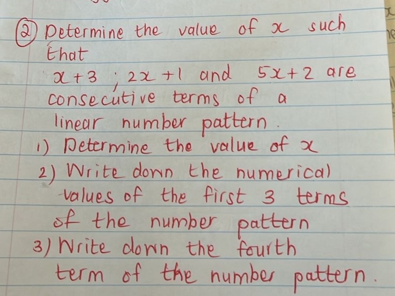 ②) Determine the value of x such 
he 
that
x+3; 2x+1 and 5x+2 are 
consecutive terms of a 
linear number pattern. 
) Determine the value of x
2) Write down the numerical 
values of the first 3 terms 
of the number pattern 
3) Write down the fourth 
term of the number pattern.