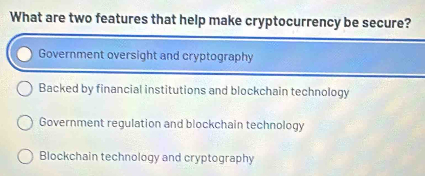 What are two features that help make cryptocurrency be secure?
Government oversight and cryptography
Backed by financial institutions and blockchain technology
Government regulation and blockchain technology
Blockchain technology and cryptography