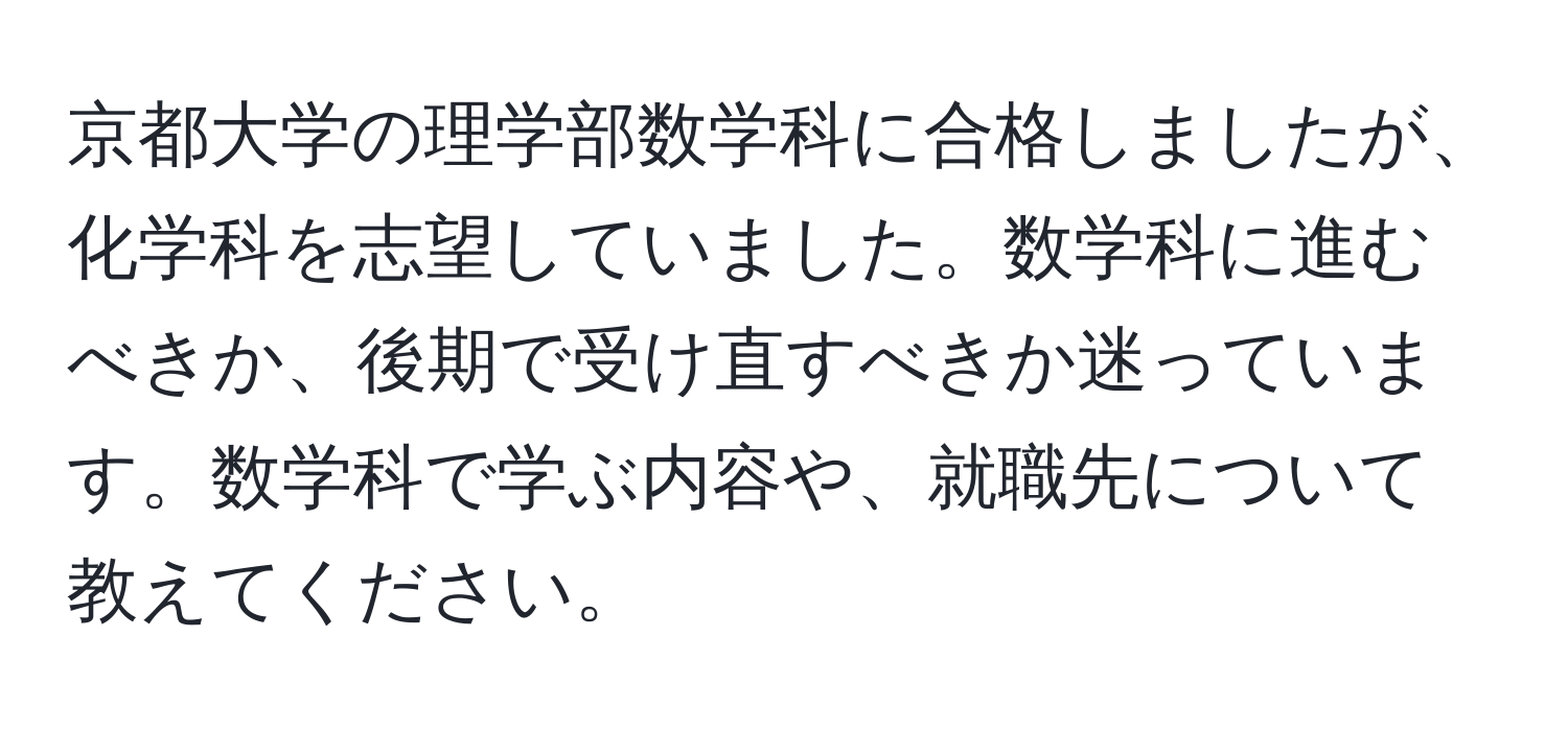 京都大学の理学部数学科に合格しましたが、化学科を志望していました。数学科に進むべきか、後期で受け直すべきか迷っています。数学科で学ぶ内容や、就職先について教えてください。