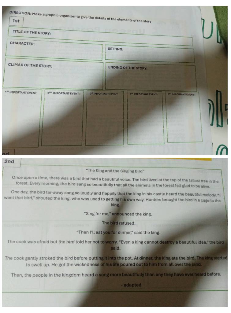 DIRECTION: Make a graphic organizer to give the details of the elements of the story 
1st 
TITLE OF THE STORY: 
CHARACTER: SETTING: 
CLIMAX OF THE STORY: ENDING OF THE STORY:
1^(51) IMPORTANT EVENT 2^(ND) IMPORTANT EVENT : 3^(rt) IMPORTANT EVENT 4° IMPORTANT EVENT : 5° IMPORTANT EVENT : 
nd 
2nd 
“The King and the Singing Bird” 
Once upon a time, there was a bird that had a beautiful voice. The bird lived at the top of the tallest tree in the 
forest. Every morning, the bird sang so beautifully that all the animals in the forest felt glad to be alive. 
One day, the bird far-away sang so loudly and happily that the king in his castle heard the beautiful melody. "I 
want that bird," shouted the king, who was used to getting his own way. Hunters brought the bird in a cage to the 
king. 
"Sing for me," announced the king. 
The bird refused. 
“Then I’ll eat you for dinner,” said the king. 
The cook was afraid but the bird told her not to worry. “Even a king cannot destroy a beautiful idea,” the bird 
said. 
The cook gently stroked the bird before putting it into the pot. At dinner, the king ate the bird. The king started 
to swell up. He got the wickedness of his life poured out to him from all over the land. 
Then, the people in the kingdom heard a song more beautifully than any they have ever heard before. 
- adapted